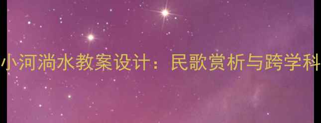 图片 小学音乐课堂小河淌水教案设计：民歌赏析与跨学科融合教学方案
