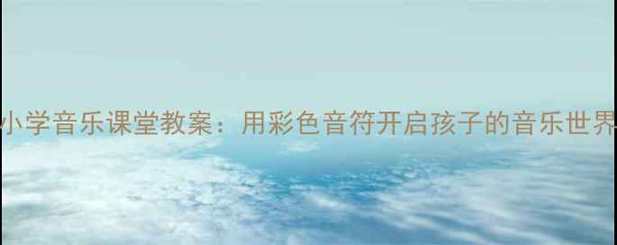图片 小学音乐课堂教案：用彩色音符开启孩子的音乐世界