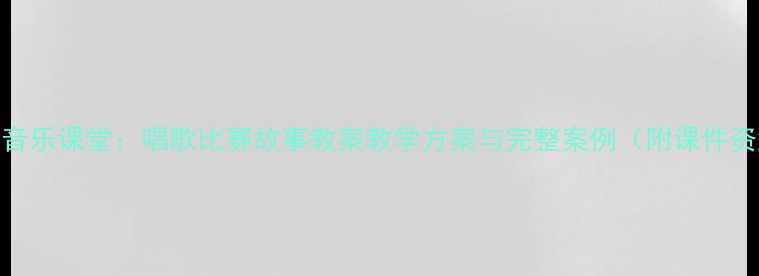 图片 小学音乐课堂：唱歌比赛故事教案教学方案与完整案例（附课件资源）