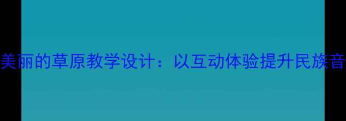 图片 小学音乐课美丽的草原教学设计：以互动体验提升民族音乐审美素养