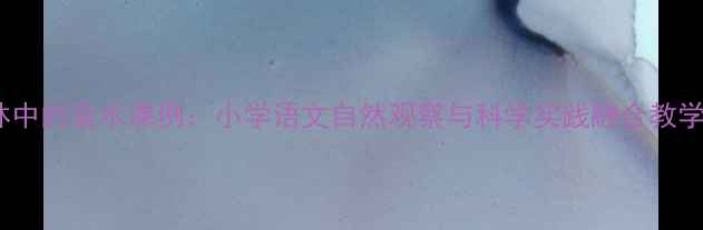图片 小树林中的泉水课例：小学语文自然观察与科学实践融合教学设计1