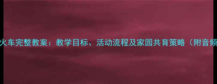 图片 小班儿歌小火车完整教案：教学目标、活动流程及家园共育策略（附音频视频资源）