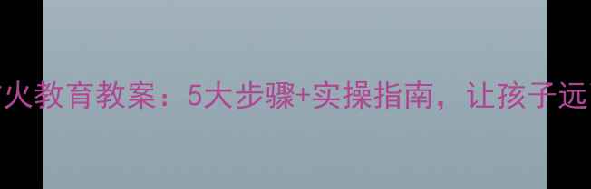 图片 小班幼儿防火教育教案：5大步骤+实操指南，让孩子远离火灾危险