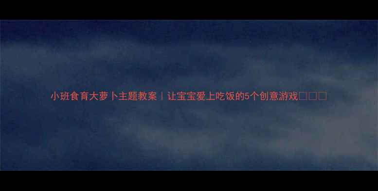 图片 小班食育大萝卜主题教案｜让宝宝爱上吃饭的5个创意游戏🥕👶✨