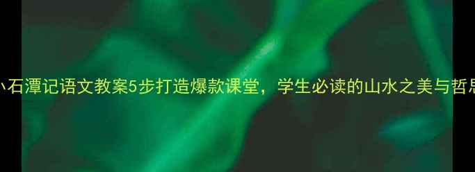 图片 小石潭记语文教案5步打造爆款课堂，学生必读的山水之美与哲思