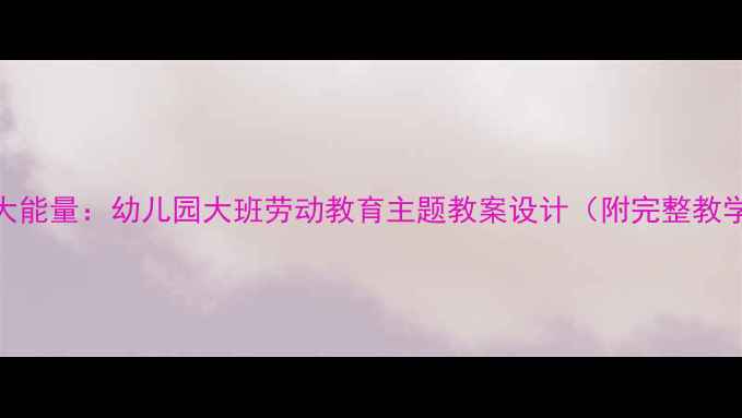 图片 小脚丫大能量：幼儿园大班劳动教育主题教案设计（附完整教学方案）