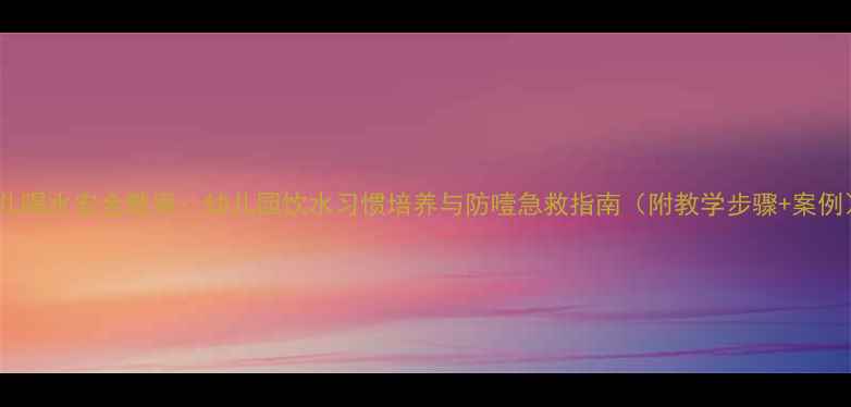 图片 幼儿喝水安全教案：幼儿园饮水习惯培养与防噎急救指南（附教学步骤+案例）1