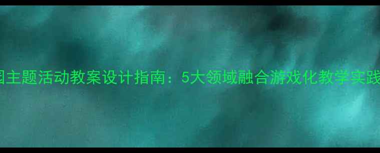 图片 幼儿园主题活动教案设计指南：5大领域融合游戏化教学实践方案1