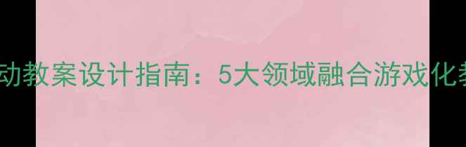 图片 幼儿园主题活动教案设计指南：5大领域融合游戏化教学实践方案2