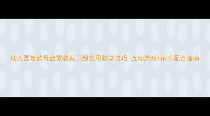 图片 幼儿园复韵母启蒙教案✨超实用教学技巧+互动游戏+家长配合指南