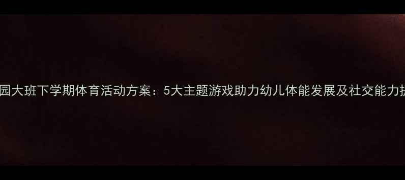 图片 幼儿园大班下学期体育活动方案：5大主题游戏助力幼儿体能发展及社交能力提升1