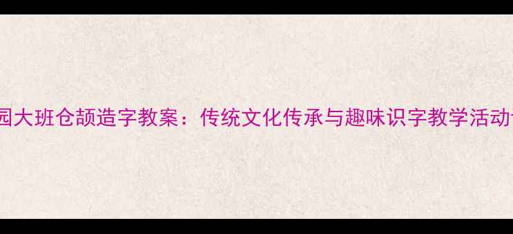 图片 幼儿园大班仓颉造字教案：传统文化传承与趣味识字教学活动设计1