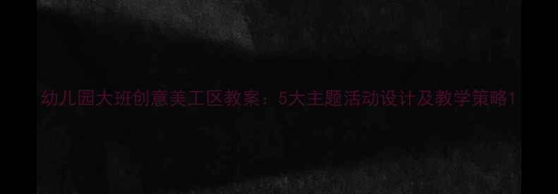 图片 幼儿园大班创意美工区教案：5大主题活动设计及教学策略1
