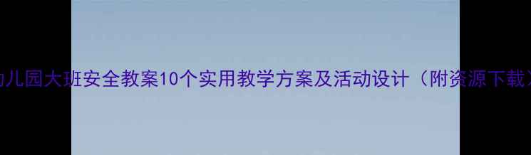 图片 幼儿园大班安全教案10个实用教学方案及活动设计（附资源下载）