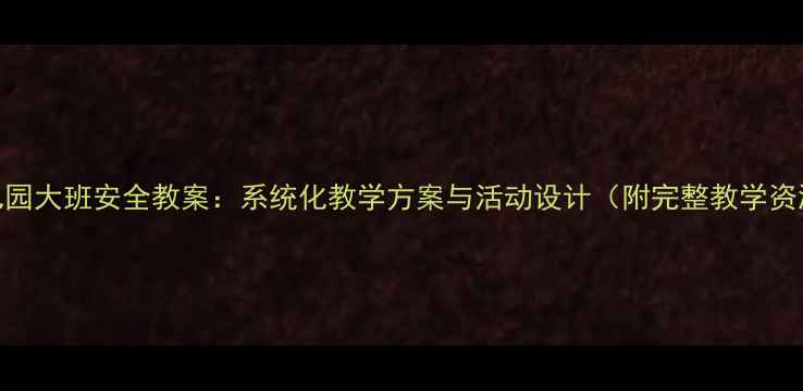 图片 幼儿园大班安全教案：系统化教学方案与活动设计（附完整教学资源）