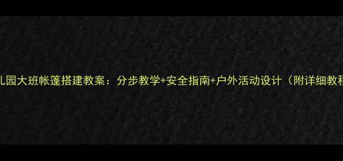 图片 幼儿园大班帐篷搭建教案：分步教学+安全指南+户外活动设计（附详细教程）