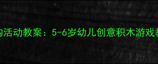 图片 幼儿园大班建构活动教案：5-6岁幼儿创意积木游戏教学策略与案例