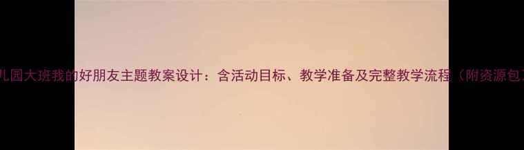 图片 幼儿园大班我的好朋友主题教案设计：含活动目标、教学准备及完整教学流程（附资源包）2