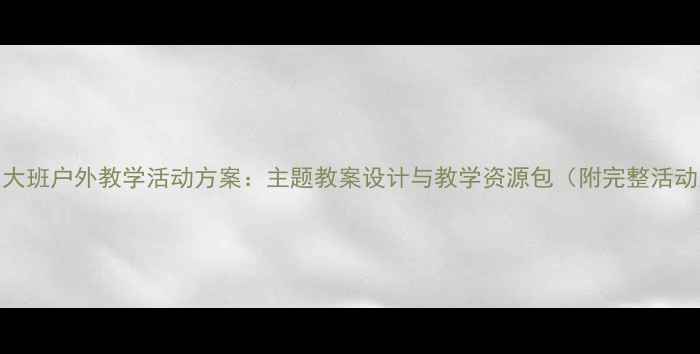 图片 幼儿园大班户外教学活动方案：主题教案设计与教学资源包（附完整活动案例）