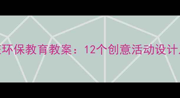 图片 幼儿园大班环保教育教案：12个创意活动设计及教学目标