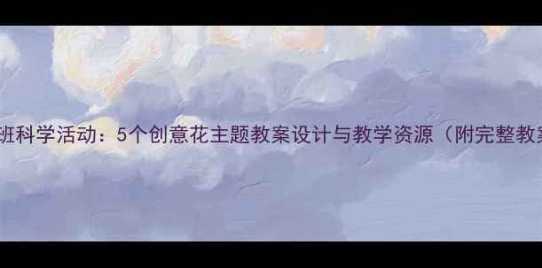 图片 幼儿园大班科学活动：5个创意花主题教案设计与教学资源（附完整教案模板）1