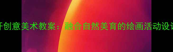 图片 幼儿园大班花儿朵朵开创意美术教案：融合自然美育的绘画活动设计（附教学视频链接）