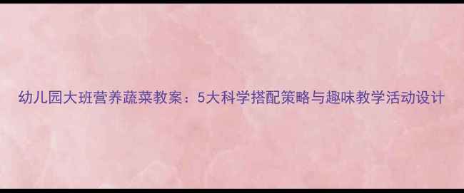 图片 幼儿园大班营养蔬菜教案：5大科学搭配策略与趣味教学活动设计