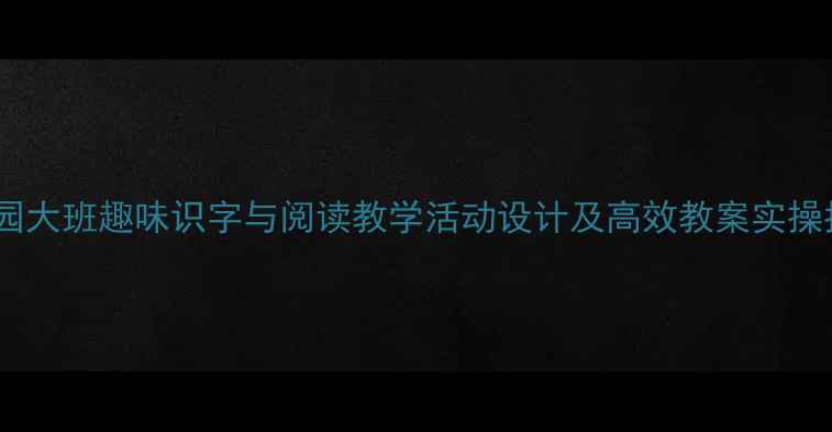 图片 幼儿园大班趣味识字与阅读教学活动设计及高效教案实操指南1