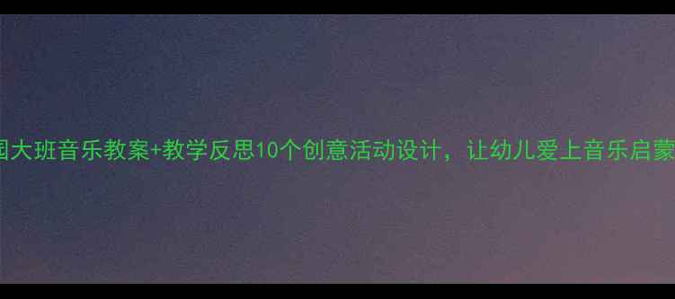 图片 幼儿园大班音乐教案+教学反思10个创意活动设计，让幼儿爱上音乐启蒙！🎵1