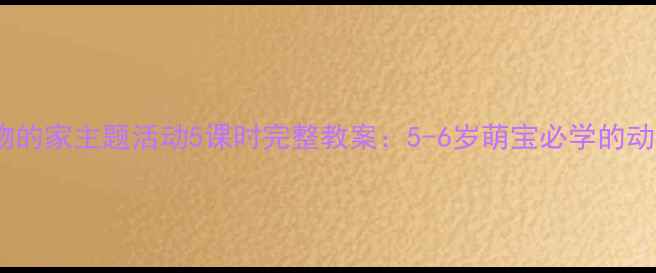 图片 幼儿园小动物的家主题活动5课时完整教案：5-6岁萌宝必学的动物窝创意课2