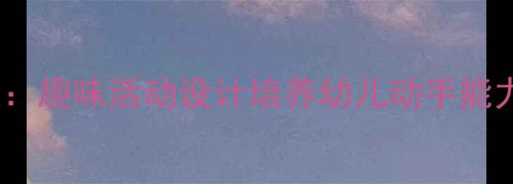 图片 幼儿园小手真能干教案：趣味活动设计培养幼儿动手能力（附详细教学方案）1