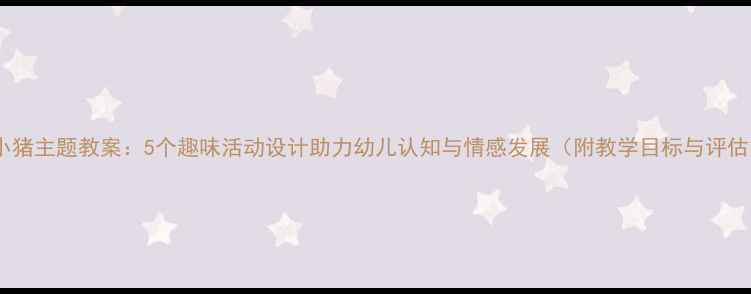 图片 幼儿园小猪主题教案：5个趣味活动设计助力幼儿认知与情感发展（附教学目标与评估方法）2