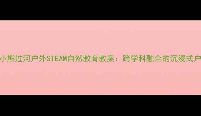 图片 幼儿园小班小熊过河户外STEAM自然教育教案：跨学科融合的沉浸式户外活动设计