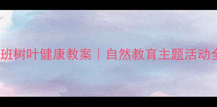图片 幼儿园小班树叶健康教案｜自然教育主题活动全攻略✨1