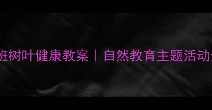图片 幼儿园小班树叶健康教案｜自然教育主题活动全攻略✨2