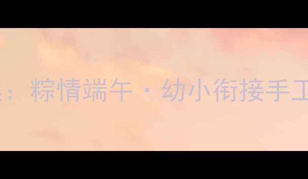 图片 幼儿园小班端午节主题教案：粽情端午·幼小衔接手工与传统文化启蒙实践指南1