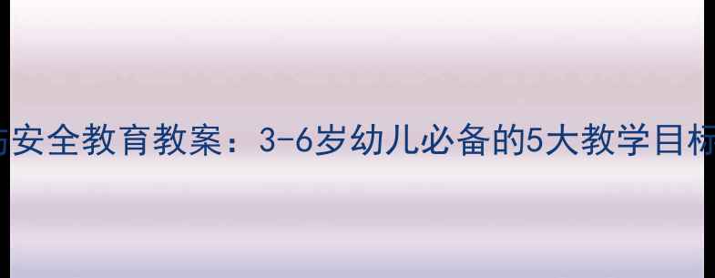 图片 幼儿园小班防烫伤安全教育教案：3-6岁幼儿必备的5大教学目标与互动活动设计1