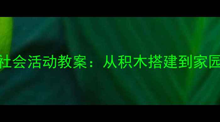 图片 幼儿园建筑主题社会活动教案：从积木搭建到家园共育的实践指南