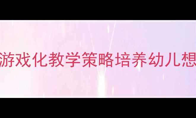 图片 幼儿园教师必看！5大游戏化教学策略培养幼儿想象力（附完整教案）1