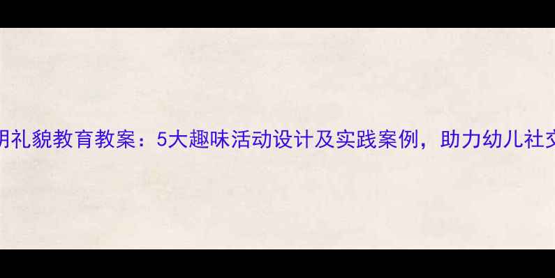 图片 幼儿园文明礼貌教育教案：5大趣味活动设计及实践案例，助力幼儿社交能力提升