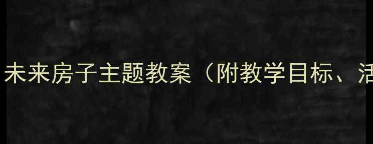 图片 幼儿园科学活动设计：未来房子主题教案（附教学目标、活动流程与延伸建议）2