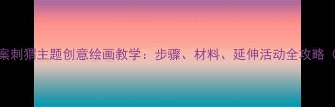 图片 幼儿园绘画教案刺猬主题创意绘画教学：步骤、材料、延伸活动全攻略（附教学视频）