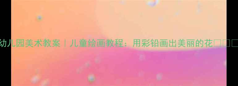 图片 幼儿园美术教案｜儿童绘画教程：用彩铅画出美丽的花🌸🌼🌺