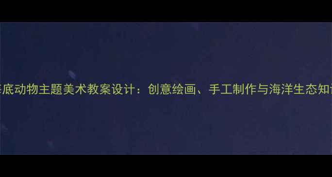 图片 幼儿园至小学海底动物主题美术教案设计：创意绘画、手工制作与海洋生态知识融合教学方案