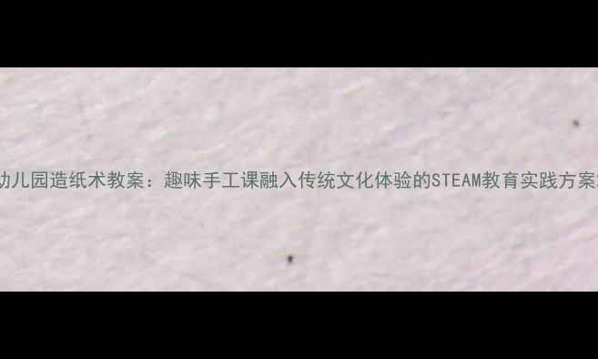 图片 幼儿园造纸术教案：趣味手工课融入传统文化体验的STEAM教育实践方案2