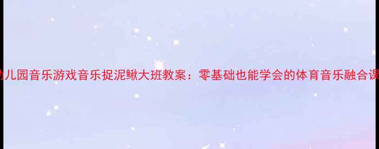 图片 幼儿园音乐游戏音乐捉泥鳅大班教案：零基础也能学会的体育音乐融合课2