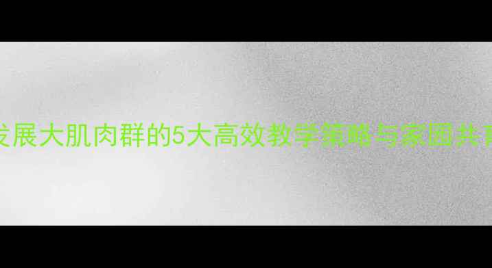 图片 幼儿攀高取物教案：发展大肌肉群的5大高效教学策略与家园共育方案（附详细步骤）