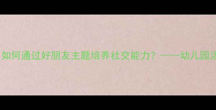 图片 幼儿社会教育教案：如何通过好朋友主题培养社交能力？——幼儿园活动设计及教学目标1