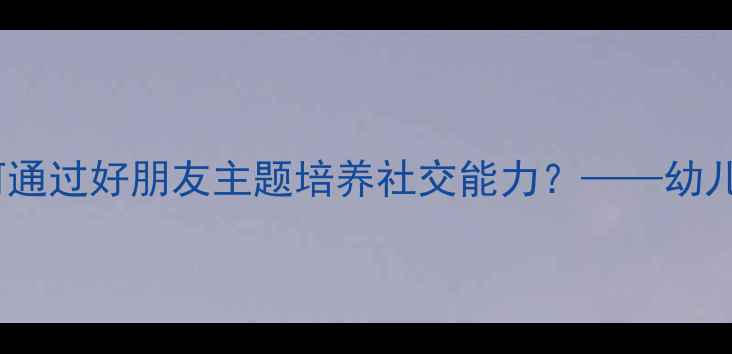 图片 幼儿社会教育教案：如何通过好朋友主题培养社交能力？——幼儿园活动设计及教学目标2