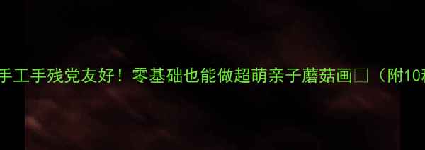 图片 幼儿美术蘑菇手工手残党友好！零基础也能做超萌亲子蘑菇画🍄（附10种创意玩法）1